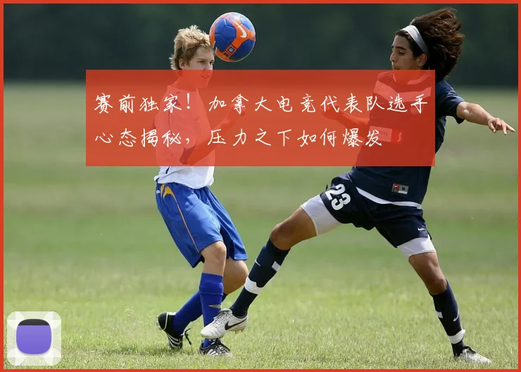 赛前独家！加拿大电竞代表队选手心态揭秘，压力之下如何爆发