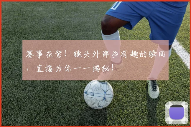 赛事花絮!镜头外那些有趣的瞬间,直播为你一一揭秘!