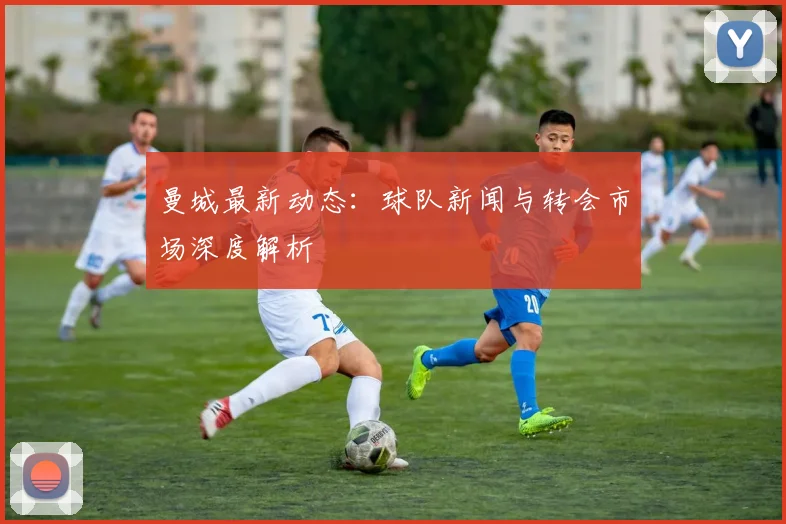 曼城最新动态：球队新闻与转会市场深度解析