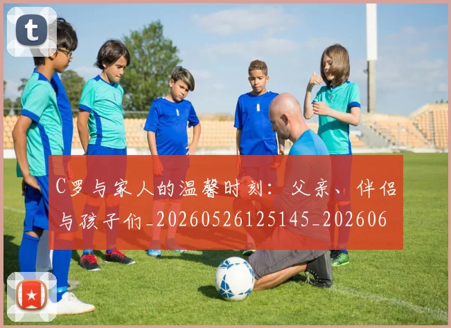 C罗与家人的温馨时刻:父亲、伴侣与孩子们_20260526125145_20260606165326