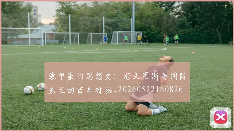 意甲豪门恩怨史:尤文图斯与国际米兰的百年对抗_20260522160826